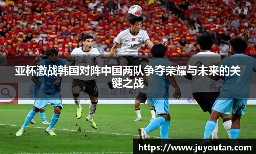 亚杯激战韩国对阵中国两队争夺荣耀与未来的关键之战